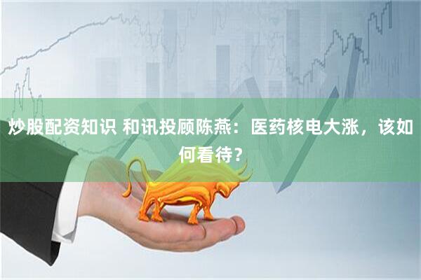 炒股配资知识 和讯投顾陈燕：医药核电大涨，该如何看待？