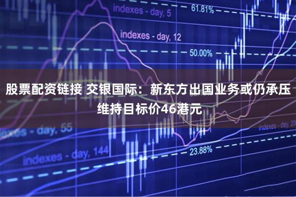 股票配资链接 交银国际：新东方出国业务或仍承压 维持目标价46港元