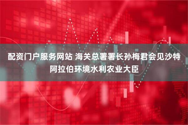 配资门户服务网站 海关总署署长孙梅君会见沙特阿拉伯环境水利农业大臣
