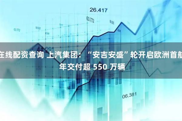 在线配资查询 上汽集团：“安吉安盛”轮开启欧洲首航 年交付超 550 万辆