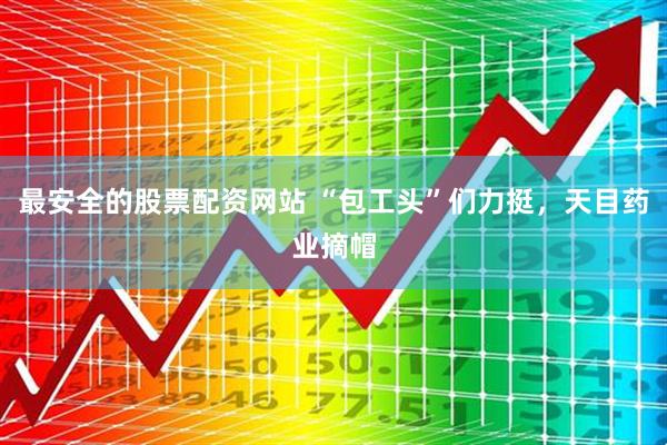 最安全的股票配资网站 “包工头”们力挺，天目药业摘帽