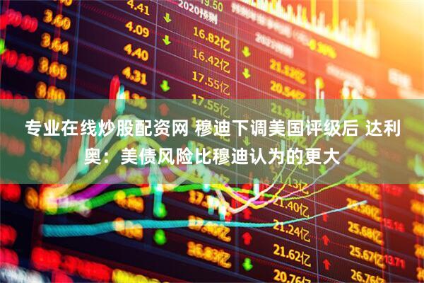 专业在线炒股配资网 穆迪下调美国评级后 达利奥：美债风险比穆迪认为的更大