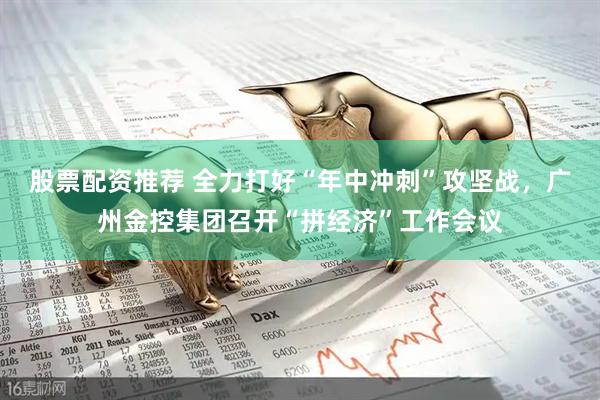 股票配资推荐 全力打好“年中冲刺”攻坚战，广州金控集团召开“拼经济”工作会议