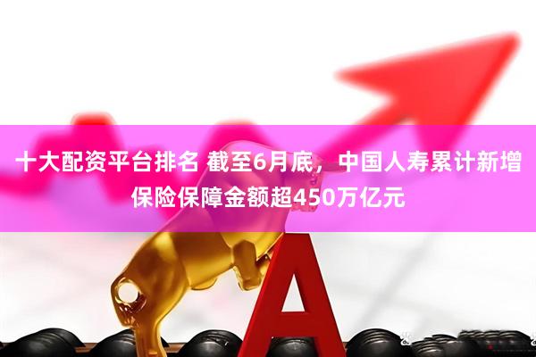 十大配资平台排名 截至6月底，中国人寿累计新增保险保障金额超450万亿元