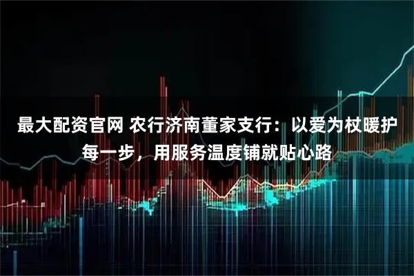 最大配资官网 农行济南董家支行：以爱为杖暖护每一步，用服务温度铺就贴心路