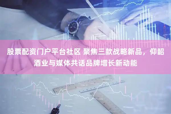股票配资门户平台社区 聚焦三款战略新品，仰韶酒业与媒体共话品牌增长新动能