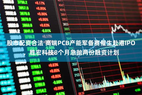 股市配资合法 高端PCB产能军备赛催生赴港IPO，胜宏科技8个月急抛两份融资计划