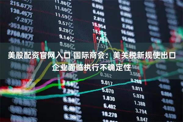 美股配资官网入口 国际商会：美关税新规使出口企业面临执行不确定性