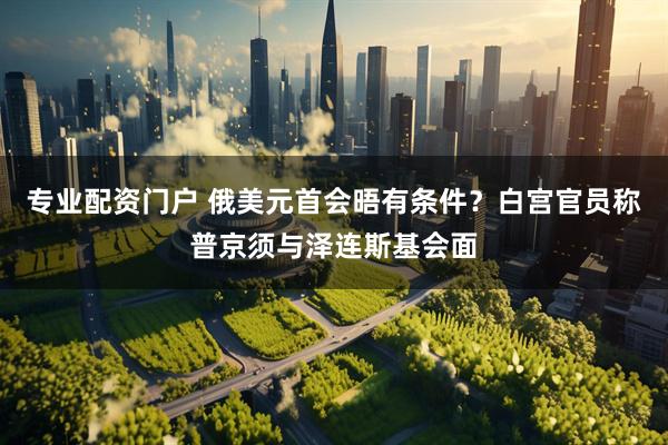 专业配资门户 俄美元首会晤有条件？白宫官员称普京须与泽连斯基会面