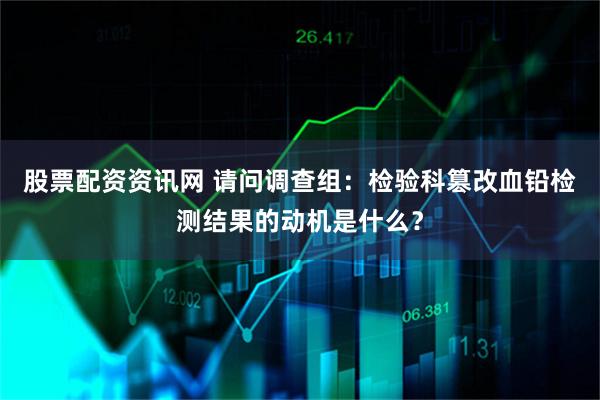 股票配资资讯网 请问调查组：检验科篡改血铅检测结果的动机是什么？