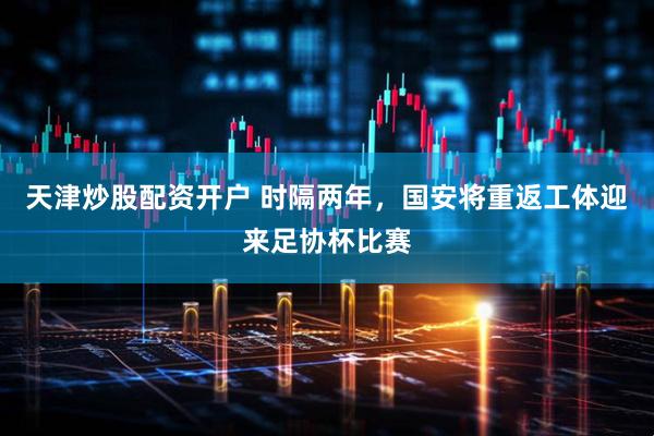 天津炒股配资开户 时隔两年，国安将重返工体迎来足协杯比赛