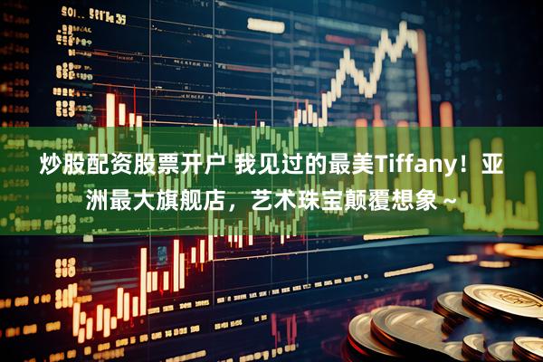 炒股配资股票开户 我见过的最美Tiffany！亚洲最大旗舰店，艺术珠宝颠覆想象～