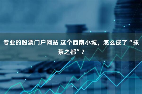 专业的股票门户网站 这个西南小城，怎么成了“抹茶之都”？