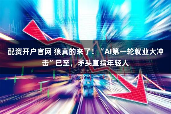 配资开户官网 狼真的来了！“AI第一轮就业大冲击”已至，矛头直指年轻人