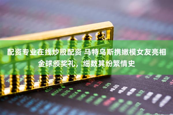配资专业在线炒股配资 马特乌斯携嫩模女友亮相金球颁奖礼，细数其纷繁情史