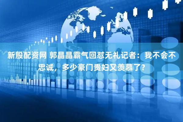 新股配资网 郭晶晶霸气回怼无礼记者：我不会不忠诚，多少豪门贵妇又羡慕了？