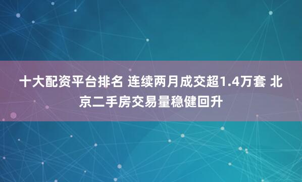 十大配资平台排名 连续两月成交超1.4万套 北京二手房交易量稳健回升