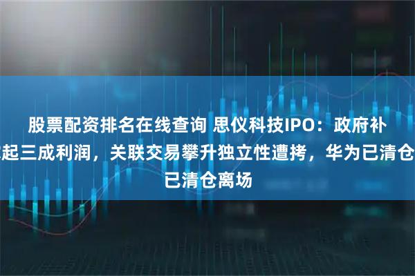 股票配资排名在线查询 思仪科技IPO：政府补贴撑起三成利润，关联交易攀升独立性遭拷，华为已清仓离场