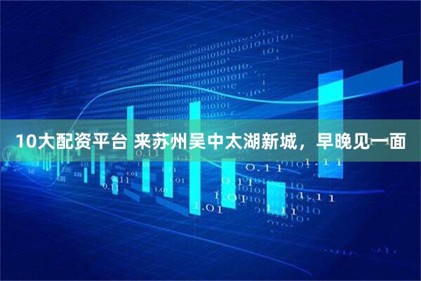 10大配资平台 来苏州吴中太湖新城，早晚见一面