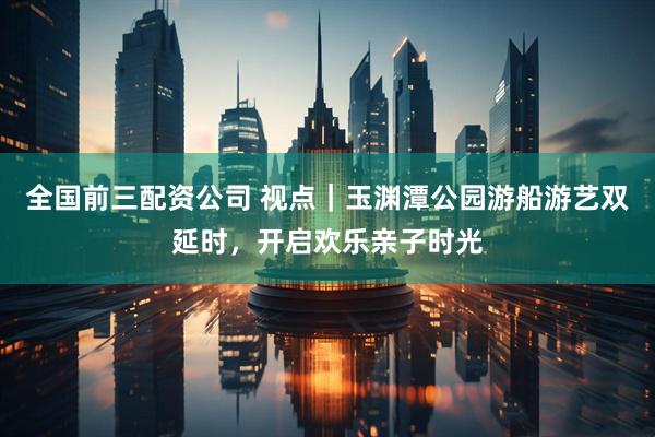 全国前三配资公司 视点｜玉渊潭公园游船游艺双延时，开启欢乐亲子时光