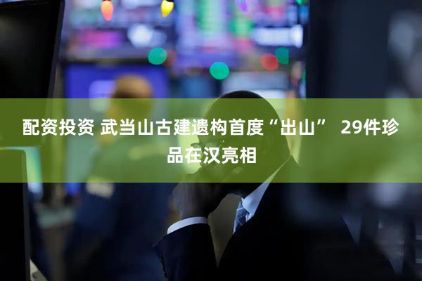 配资投资 武当山古建遗构首度“出山”  29件珍品在汉亮相