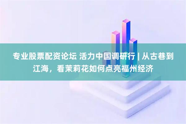 专业股票配资论坛 活力中国调研行 | 从古巷到江海，看茉莉花如何点亮福州经济